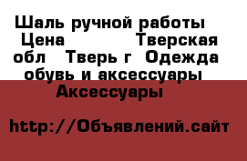 Шаль ручной работы. › Цена ­ 2 500 - Тверская обл., Тверь г. Одежда, обувь и аксессуары » Аксессуары   